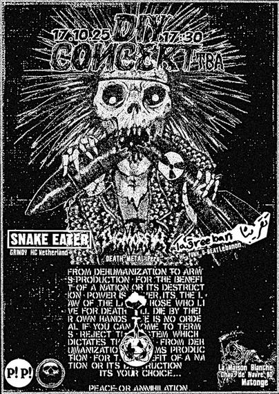 vendredi 17 octobre 2025
Snake Eater + Dismorfia + Ta2reeban @ Maison Blanche Ixelles
Snake Eater (nl anti imperialism grindy hardcore) +
Dismorfia (Lima death grind) +
Ta2reeban (Beyrouth hardcore punk)
à la Maison Blanche (Matongé -chaussée de Wavre, 80).
17h30, 5€ > 7€.
Orga. Más Distortion & Panique Paniek.
No fascists - No fools - Handicap friendly


https://fr.party2night.app/?id=19815
#brussels #ixelles #hardcore #thrashpunk #grinddeath