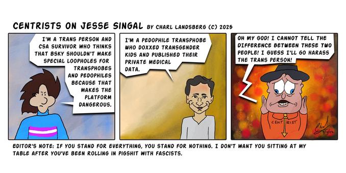 Comic by Charl Landsberg
"Centrists on Jesse Singal by Charl Landsberg (c) 2025"

Three Panels.

First Panel: Charl says, "I'm a trans person and a CSA survivor who thinks that bsky shouldn't make special loopholes for transphobes and pedophiles because that makes the platform dangerous."

Second Panel: Jesse Singal says, "I'm a pedophile transphobe who doxxed transgender kids and published their private medical data."

Third panel: Centrist says, "Oh my god! I cannot tell the difference between these two people! I guess I'll go harass the trans person!"

Below comic: "Editor's Note: If you stand for everything, you stand for nothing. I don't want you sitting at my table after you've been rolling in pigshit with fascists."