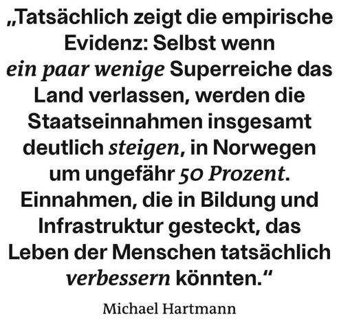 Texttafel

Selbst wenn ein paar wenige Superreiche das Land verlassen, werden die Staatseinnahmen insgesamt deutlich steigen, in Norwegen um ungefähr 50 Prozent. Einnahmen, die in Bildung und Infrastruktur gesteckt, das Leben der Menschen tatsächlich verbessern könnten.

Michael Hartmann