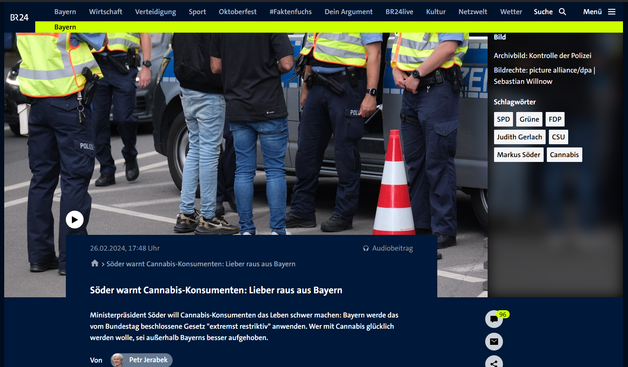 Screenshot Oktober 2025 - Artikel mit Bild einer Polizeikontrolle

Über dieses Thema berichtet: BAYERN 3-Nachrichten am 26.02.2024 um 16:00 Uhr.

Die bayerische Staatsregierung will den Cannabis-Konsum trotz der vom Bundestag beschlossenen Teil-Legalisierung so weit wie möglich bekämpfen oder erschweren. "Wir werden dieses Gesetz extremst restriktiv anwenden", betonte Ministerpräsident Markus Söder nach einer CSU-Vorstandssitzung in München. "Da darf sich jeder darauf einstellen."

Wer Cannabis anbauen und konsumieren möchte, solle "das woanders machen", riet der CSU-Vorsitzende. Wer mit Cannabis glücklich werden wolle, sei anderswo besser aufgehoben als in Bayern. "Das wollen wir garantieren." Das neue Cannabis-Gesetz sei "ein Schaden für das Land". https://www.br.de/nachrichten/bayern/soeder-warnt-cannabis-konsumenten-lieber-raus-aus-bayern,U5P4Xlx