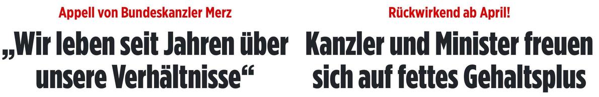 Zwei Bild-Headlines gescreenshotted nebeneinander gestellt:

Headline #1 links: 
Appell von Bundeskanzler Merz
"Wir leben seit Jahren über unsere Verhältnisse"

Headline #2 rechts (von gestern):
Rückwirkend ab April!
Kanzler und Minister freuen sich auf fettes Gehaltsplus
