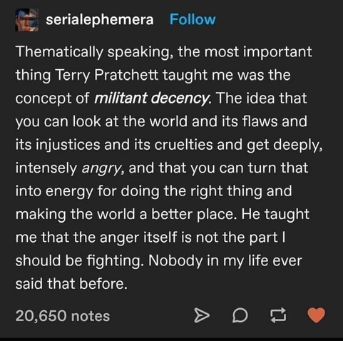 "Thematically speaking, the most important thing Terry Pratchett taught me was the concept of militant decency. The idea that you can look at the world and its flaws and its injustices and its cruelties and get deeply, intensely angry, and that you can turn that into energy for doing the right thing and making the world a better place. He taught me that the anger itself is not the part I should be fighting. Nobody in my life ever said that before." - @serialephemera
