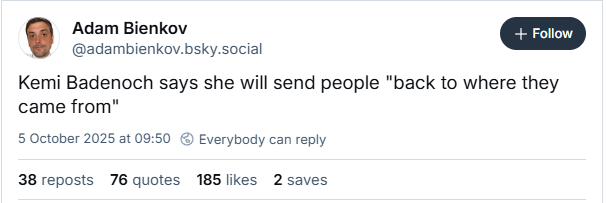Adam Bienkov + Follow
@adambienkov.bsky.social
Kemi Badenoch says she will send people "back to where they
came from"
5 October 2025 at 0:50 @ Everybody can reply
38 reposts 76 quotes 185 likes 2 saves
