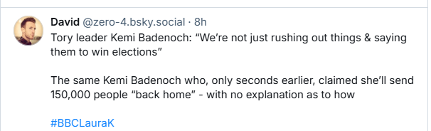 David @zero-4.bsky.social - 8h

Tory leader Kemi Badenoch: “We're not just rushing out things & saying
them to win elections”

The same Kemi Badenoch who, only seconds earlier, claimed shell send
150,000 people “back home” - with no explanation as to how
#BBCLaurak
