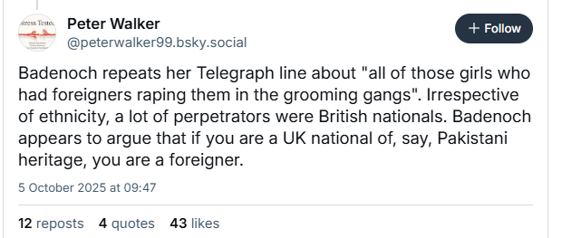 wr Peter Walker
“> @peterwalker99.bsky.social

Badenoch repeats her Telegraph line about "all of those girls who

had foreigners raping them in the grooming gangs". Irrespective

of ethnicity, a lot of perpetrators were British nationals. Badenoch

appears to argue that if you are a UK national of, say, Pakistani

heritage, you are a foreigner.

5 October 2025 at 09:47

12reposts 4 quotes 43 likes
