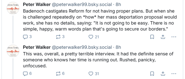 «se Peter Walker @peterwalker99.bsky.social - 8h

“Badenoch castigates Reform for not having proper plans. But when she
is challenged repeatedly on *how* her mass deportation proposal would
work, she has no details, saying: "It is not going to be easy. There is no
simple, happy, warm words plan that's going to secure our borders.”
Qs a3 [vk] a &

«rue Peter Walker @peterwalker99.bsky.social - 8h

“F This was, overall, a pretty terrible interview. It had the definite sense of
someone who knows her time is running out. Rushed, panicky,
unfocused.
Qs 26 [VE] a &
