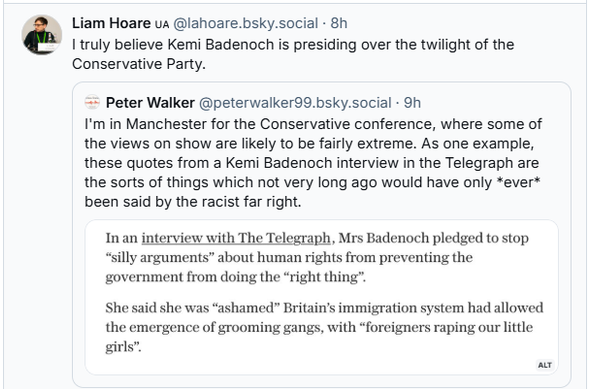 Liam Hoare u @lahoare.bsky.social - 8h
FS I truly believe Kemi Badenoch is presiding over the twilight of the
Conservative Party.
“= Peter Walker @peterwalker99.bsky.social - 9h
I'm in Manchester for the Conservative conference, where some of
the views on show are likely to be fairly extreme. As one example,
these quotes from a Kemi Badenoch interview in the Telegraph are
the sorts of things which not very long ago would have only *ever*
been said by the racist far right.
Inan interview with The Telegraph, Mrs Badenoch pledged to stop
“silly arguments” about human rights from preventing the
government from doing the “right thing”.
She said she was “ashamed” Britain's immigration system had allowed
the emergence of grooming gangs, with “foreigners raping our little
girls”
