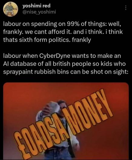 A humorous tweet with the following text:
‘labour on spending on 99% of things: well, frankly. we cant afford it. and i think. i think thats sixth form politics. frankly
labour when CyberDyne wants to make an Al database of all british people so kids who spraypaint rubbish bins can be shot on sight’ 
with the text ‘LOADS A MONEY’ prominently displayed below.