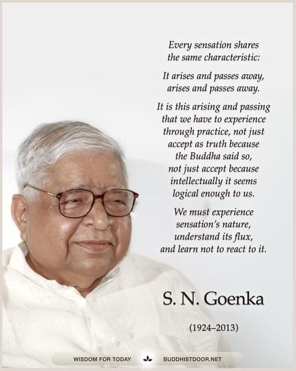 Buddhistdoor Quote for Today:  Every sensation shares the same characteristic: It arises and passes away, arises and passes away. It is this arising and passing that we have to experience through practice, not just accept as truth because the Buddha said so, not just accept because intellectually it seems logical enough to us. We must experience sensation’s nature, understand its flux, and learn not to react to it. — S. N. Goenka (1924–2013) 