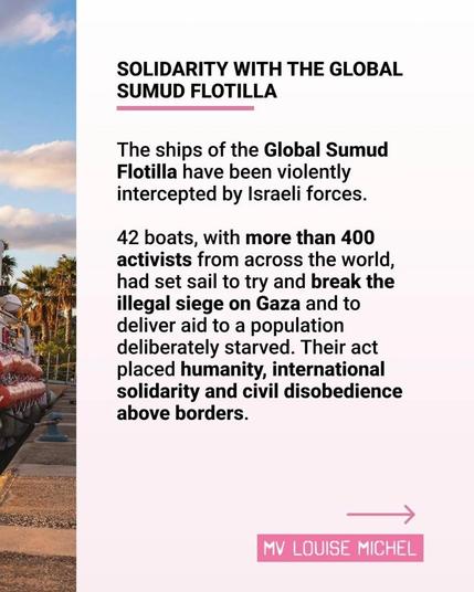 Text:

SOLIDARITY WITH THE GLOBAL
SUMUD FLOTILLA

The ships of the Global Sumud
Flotilla have been violently
intercepted by Israeli forces.

_ 42 boats, with more than 400
activists from across the world,
had set sail to try and break the
 illegal siege on Gaza and to
deliver aid to a population
deliberately starved. 
Their act placed humanity, international
 solidarity and civil disobedience
above borders.

MV LOUISE MICHEL

