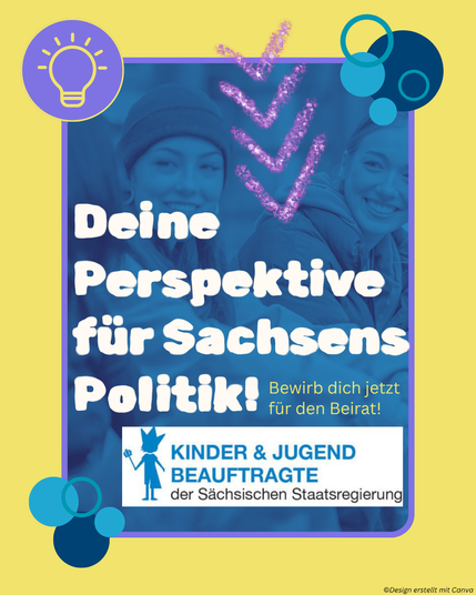 Das hochformatige, gelbe Bild hat einen lila Rahmen. Im Rahmen befindet sich ein blaues Foto von drei miteinander sprechenden Jugendlichen. Oben sind glitzernde Pfeile, die auf den Text hinweisen: „Deine Perspektive für Sachsens Politik! Bewirb dich jetzt für den Beirat”. Darunter ist das Logo der Kinder- und Jugendbeauftragen der Sächsischen Staatsregierung. Oben links ist ein Kreis mit einem Glühbirnen-Icon zu sehen, an den Seiten des Rahmens befinden sich blaue Bubbles. 