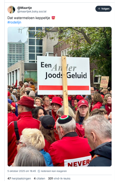 screenshot van een post van @Maartje op bluesky, met een foto van de demonstratie ´de rode lijn´, in Amsterdam±

‪@maartjek.bsky.social‬
Dat watermeloen keppeltje 😍
#rodelijn
5 oktober 2025 om 18:45

[ op de foto zijn een aantal demonstranten van achteren te zien, vrijwel allen in het rood gekleed.  Eén (al wat oudere) man houd een protestbord aan een houten stok omhoog, met de tekst 'een ander Joods geluid' en daaronder een rode lijn. Op zijn hoofd een keppeltje,met  zwarte rand en in het midden de vorm van een doorgesneden watermeloen. (het symbool van Palestina, sinds de Israëlische regering het publiekelijk tonen van de Palestijnse vlag in Gaza en de Westelijke Jordaanoever strafbaar stelde. Om het verbod te omzeilen, begonnen Palestijnen de watermeloen te gebruiken, omdat de vrucht, wanneer opengesneden, de nationale kleuren van de Palestijnse vlag draagt: rood, zwart, wit en groen]
