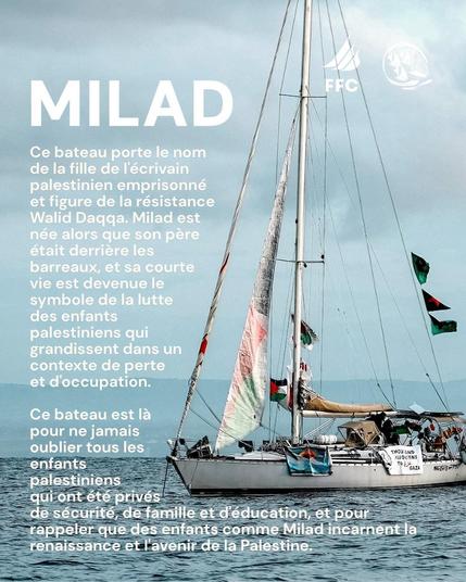MILAD
Ce bateau porte le nom de la fille de l'ecrivain palestinien et figure de la résistance Walid Daqqa. Milad est née alors que son père était derrière les barreaux et sa courte vie est devenue le symbole de la lutte des enfants palestiniens qui grandissent dans un contexte de perte et d'occupation.
Ce bateau est là pour ne jamais oublier tous les enfants palestiniens qui ont été privés de sécurité, de famille et d'éducation, et pour rappeler que les enfants comme Milad incarnent la renaissance et l'avenir de la Palestine
