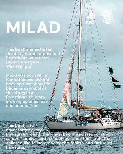 MILAD
This boat is named after the daughter of Palestinian writer and resistance figure Walid Daqqa. Milad was born while her father was behind bars, and her short life has become a symbol of the struggle of Palestinian children growing up in a context of loss and occupation.
This boat is here to ensure that we never forget all the Palestinian children who have been deprived of security, family, and education, and to remind us that children like Milad embody the rebirth and future of Palestine.
