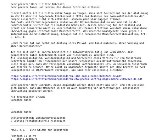 hiermit möchte ich Sie bitten dafür Sorge zu tragen, dass sich Deutschland bei der Abstimmung in der EU über die sogenannte Chatkontrolle GEGEN das Auslesen der Kommunikationsdaten der Bürger ausspricht. Nicht sich enthalten, sondern ganz klar dagegen stimmen.
Das Post- & Fernmeldegeheimnis inkl. der Online-Kommunikation war & ist in der Bundesrepublik Deutschland ein bedeutsam hohes Gut, dessen Bedeutung für den Bestand & Erhalt der Demokratie unerläßlich ist. Meines Erachtens verstößt diese anlasslose Überwachung gegen internationale Menschenrechte, das deutsche Grundgesetz sowie gegen die informationelle Selbstbestimmung, bezogen auf die Europäische Menschenrechtskonvention, Art. 8, Abs. 1:
„Jede Person hat das Recht auf Achtung ihres Privat- und Familienlebens, ihrer Wohnung und ihrer Korrespondenz.“
Ich bin seit über 30 Jahren als Informatikerin tätig & weiß, dass gespeicherte Daten letztendlich nicht vor Missbrauch zu schützen sind.
Als Gründungsmitglied, Vorstandsmitglied & Sprecherin eines Vereins für von Missbrauch Betroffene möchte ich insbesondere auf unsere Perspektive aus Betroffenensicht hinweisen. Diese zeigt auf, dass der vorliegende Vorschlag kontraproduktiv ist, um sex. Missbrauch von Kindern zu beenden. Meine nicht zu umgehenden Argumente konnte ich 2023 bereits  im EU-Parlament vortragen.
Meine Argumente werden Ihnen nicht neu sein &  ich verlasse mich darauf, dass die Menschen in der EU auch zukünftig vor anlassloser Überwachung geschützt werden