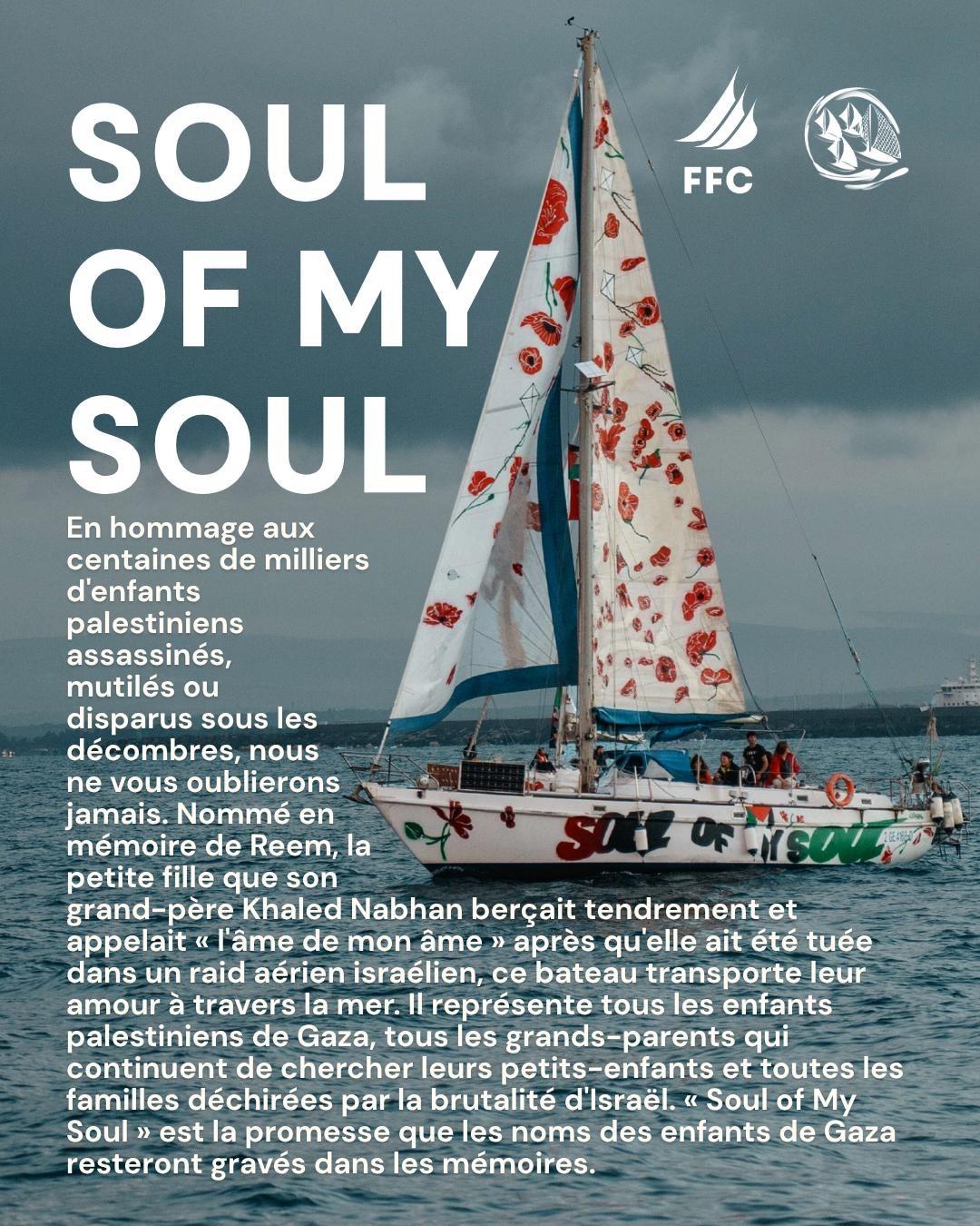 SOUL OF MY SOUL
En hommage aux centaines de milliers d'enfants palestiniens assassinés, mutilés ou disparus sous les décombres, nous ne vous oublierons jamais.
Nommé en mémoire de Rem, la petite fille que son grand-père, Khaled Nabhan berçait tendrement et appelait "l'âme de mon âme" après qu'elle ait été tuée dans un raid israelien. Ce bateau transporte leur amour à travers la mer.
Il représente tous les enfants palestiniens de Gaza, tous les grands-parens qui continuent de chercher leurs petits-enfants  et toutes les familles déchirés par la brutalité d'Israel.
"Soul of my soul" est la promesse que les noms des enfants de Gaza resteront gravés dans les mémoires
