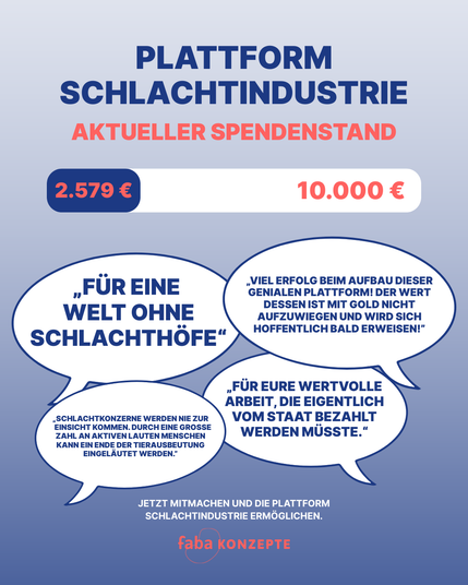 Plattform Schlachtindustrie
Aktuelle Spendenstand
2.579 von 10.000 Euro

„Für eine Welt ohne Schlachthöfe“
„Viel Erfolg beim Aufbau dieser genialen Plattform! Der Wert dessen ist mit Gold nicht aufzuwiegen und wird sich hoffentlich bald erweisen!”
„Schlachtkonzerne werden nie zur Einsicht kommen. Durch eine große Zahl an aktiven lauten Menschen kann ein Ende der Tierausbeutung eingeläutet werden.”
„Für eure wertvolle Arbeit, die eigentlich vom Staat bezahlt werden müsste.“

Jetzt mitmachen und die Plattform Schlachtindustrie ermöglichen.

Faba Konzepte Logo