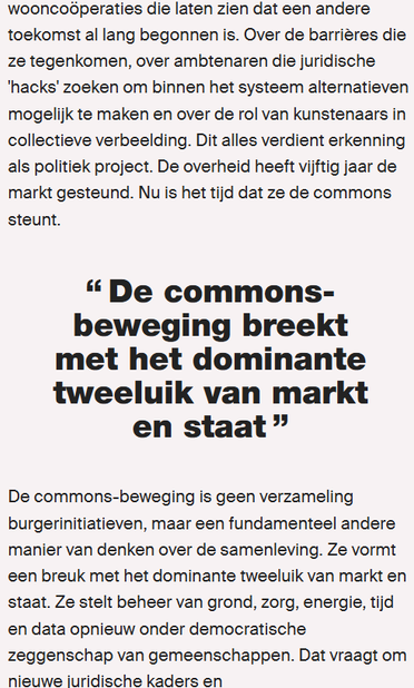 ‘wooncooperaties die laten zien dat een andere
toekomst al lang begonnen is. Over de barriéres die
ze tegenkomen, over ambtenaren die juridische
‘hacks’ zoeken om binnen het systeem alternatieven
mogelijk te maken en over de rol van kunstenaars in
collectieve verbeelding. Dit alles verdient erkenning
als politiek project. De overheid heeft vijftig jaar de
markt gesteund. Nu is het tijd dat ze de commons
steunt.
[11
De commons-
beweging breekt
met het dominante
tweeluik van markt
»
en staat
De commons-beweging is geen verzameling
burgerinitiatieven, maar een fundamenteel andere
manier van denken over de samenleving. Ze vormt
een breuk met het dominante tweeluik van markt en
staat. Ze stelt beheer van grond, zorg, energie, tijd
en data opnieuw onder democratische
zeggenschap van gemeenschappen. Dat vraagt om
nieuwe iuridische kaders en
