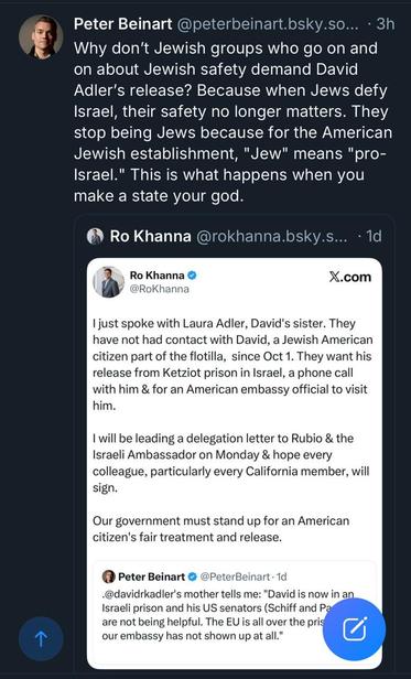 Peter Beinart @peterbeinart.bsky.so... • 3h Why don't Jewish groups who go on and on about Jewish safety demand David Adler's release? Because when Jews defy Israel, their safety no longer matters. They stop being Jews because for the American Jewish establishment, "Jew" means "pro- Israel." This is what happens when you make a state your god. 

———
Ro Khanna @rokhanna.bsky.s... • 1d Ro Khanna @RoKhanna X.com I just spoke with Laura Adler, David's sister. They have not had contact with David, a Jewish American citizen part of the flotilla, since Oct 1. They want his release from Ketziot prison in Israel, a phone call with him & for an American embassy official to visit him. I will be leading a delegation letter to Rubio & the Israeli Ambassador on Monday & hope every colleague, particularly every California member, will sign. Our government must stand up for an American citizen's fair treatment and release. 

——-
Peter Beinart @ @PeterBeinart • 1d •@davidrkadler's mother tells me: "David is now in an Israeli prison and his US senators (Schiff and Pa are not being helpful. The EU is all over the prison. our embassy has not shown up at all."