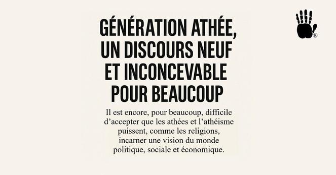 GÉNÉRATION ATHÉE, UN DISCOURS NEUF ET INCONCEVABLE POUR BEAUCOUP
Il est encore, pour beaucoup, difficile
d’accepter que les athées et I’athéisme
puissent, comme les religions,
incarner une vision du monde
politique, sociale et économique.
