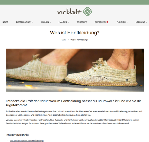 Screenshot Webseite Oktober 2025

Artikel und Bild von Füßen in Schuhen aus Cannabismaterial.

Was sind die Vorteile von Hanfkleidung?
Hanf ist feuchtigkeitsregulierend und nimmt viel mehr Feuchtigkeit auf als beispielsweise Baumwolle. Zudem trocknet Hanf auch viel schneller. Weiter sind die Fasern robust und schmutzabweisend. Dies wirkt sich insbesondere gut auf die Umwelt aus, da der Bedarf an Waschen weitaus geringer ist. Zudem ist Hanf an sich sehr reißfest und äußerst stabil. Hanf Kleidung ist des Weiteren sehr gut für Allergiker geeignet, also ein wahrer Alleskönner. 


Vorteile Hanfkleidung im Überblick:
Nachhaltigkeit: Hanf ist eine der nachhaltigsten Fasern, die es gibt. Es wächst schnell und benötigt wenig Wasser und keine Pestizide.

Langlebigkeit: Hanffasern sind sehr stark und widerstandsfähig und halten länger als viele andere Stoffe. Kleidung aus Hanf ist somit eine Investition, die sich langfristig auszahlt.

Komfort: Hanffasern sind atmungsaktiv und temperaturregulierend, was bedeutet, dass Kleidung aus Hanf im Sommer kühl und im Winter warm hält. Es ist auch sehr weich und angenehm zu tragen.

Umweltfreundlichkeit: Hanfkleidung wird ohne schädliche Chemikalien hergestellt und ist biologisch abbaubar. Außerdem kann Hanf ohne Pestizide und Herbizide angebaut werden, was die Umweltbelastung verringert. ...

https://virblatt.de/pages/hanf-kleidung