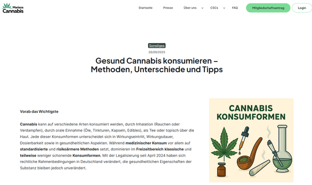 Screenshot Webseite Oktober 2025 +Text und Bildchen mit Grafiken zu mKonsumformen

Gesund Cannabis konsumieren – Methoden, Unterschiede und Tipps

Wie kann man Cannabis gesund konsumieren?

Cannabis enthält pharmakologisch wirksame Substanzen wie Δ9-Tetrahydrocannabinol (THC) und Cannabidiol (CBD). Je nach Konsumform gelangen diese Stoffe unterschiedlich schnell in den Körper und entfalten daher variierende Wirkungen. Während Inhalationsmethoden einen raschen Wirkungseintritt bieten, zeichnen sich orale Applikationen durch eine längere und intensivere Wirkung aus. Für die Einordnung der Konsumformen sind sowohl die gesundheitlichen Risiken als auch die rechtlichen Rahmenbedingungen entscheidend. https://cscsdeutschland.de/gesund-cannabis-konsumieren