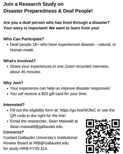 JOIN A RESEARCH STUDY ON DISASTER PREPAREDNESS & DEAF PEOPLE

Are you a deaf person who has lived through a disaster? Your story is important! We want to learn from you!

WHO CAN PARTICIPATE? Deaf people 18+ who have experienced disaster - natural or human-made.

WHAT'S INVOLVED? Share your experiences in one Zoom recorded interview, about 45 minutes.

WHY JOIN? Your experience can help us improve disaster responses! You will receive a $25 gift card for your time.

INTERESTED? Fill out the elig…