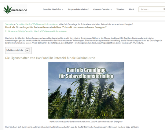 Screenshot Oktober 2025 - Text und Bild von blühenden Cannabispflanzen
Hanf als Grundlage für Solarzellenmaterialien: Zukunft der erneuerbaren Energien?
Hanf zeichnet sich durch seine außergewöhnlichen Materialeigenschaften aus, die ihn für technische Anwendungen interessant machen. Dazu gehören:
Nachhaltigkeit: Hanf wächst schnell, benötigt wenig Wasser und keine chemischen Pestizide. Die Pflanze bindet während ihres Wachstums große Mengen CO₂ und trägt somit aktiv zum Klimaschutz bei.
Vielseitigkeit: Hanffasern sind robust, leicht und biologisch abbaubar. Darüber hinaus bietet Hanföl eine reiche Quelle von Kohlenstoff, einem entscheidenden Element in der Solarzellentechnologie.
Erneuerbarkeit: Im Gegensatz zu herkömmlichen Materialien wie Silizium ist Hanf eine vollständig erneuerbare Ressource.
Diese Eigenschaften machen Hanf zu einem vielversprechenden Kandidaten für die Herstellung von Materialien in der Photovoltaik.
Hanf und Kohlenstoff-Nanopartikel: Ein Durchbruch in der Forschung
Forscher haben entdeckt, dass aus Hanf Kohlenstoff-Nanopartikel hergestellt werden können, die in Solarzellen als effiziente Ersatzstoffe für herkömmliche Materialien dienen. Dabei werden die Hanffasern durch Pyrolyse – ein thermochemischer Prozess – in Kohlenstoff umgewandelt.
https://www.metaller.de/hanf-als-grundlage-fuer-solarzellenmaterialien-zukunft-der-erneuerbaren-energien/