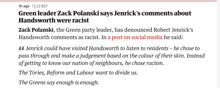 hago 13.23 8ST

Green leader Zack Polanski says Jenrick's comments about
Handsworth were racist

Zack Polanski, the Green party leader, has denounced Robert Jenrick’s
Handsworth comments as racist. In a post on social media he said:

44 Jenrick could have visited Handsworth to listen to residents - he chose to
pass through and make a judgement based on the colour of their skin. Instead
of getting to know our nation of neighbours, he chose racism.

The Tories, Reform and Labour want to divide us.

The Greens say enough is enough.
