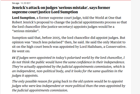 mago 14.39 BST

Jenrick's attack on judges ‘serious mistake’, says former
supreme court justice Lord Sumption

Lord Sumption, a former supreme court judge, told the World at One that
Robert Jenrick’s proposal to change the judicial appointments process so that
the lord chancellor (the justice secretary) appoints judges would be a
“serious mistake”.

Sumption said that, before 2005, the lord chancellor did appoint judges. But
opinion was “much less polarised” then, he said. He said the only Marxist to
sit on the high court bench was appointed by Lord Hailsham, a Conservative.
He went on:

44 If judges were appointed in today’s polarised world by the lord chancellor, I
do not think the public would have the same confidence in their independence.
They're actually appointed by the judicial appointments commission, which is
an independent, non-political body, and it looks for the same qualities in the
judges it appoints.

The only possible reason for going back to the old system would be to appoint
judges who were less independent or more political than the ones appointed by
the judicial appointments commission.
