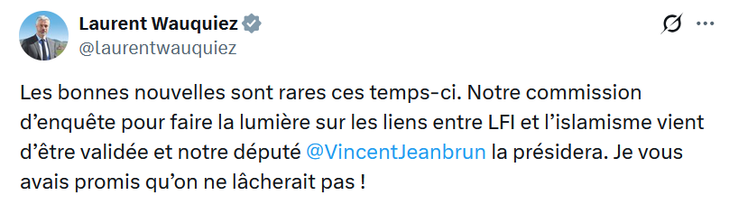 Laurent Wauquiez
Les bonnes nouvelles sont rares ces temps-ci. Notre commission d’enquête pour faire la lumière sur les liens entre LFI et l’islamisme vient d’être validée et notre député @VincentJeanbrun
 la présidera. Je vous avais promis qu’on ne lâcherait pas !