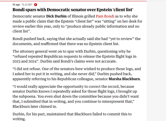 hago 152285T @

Bondi spars with Democratic senator over Epstein ‘client list'
Democratic senator Dick Durbin of Illinois grilled Pam Bondi as to why she
‘made a public claim that the Epstein “client list” was “sitting” on her desk for
review earlier this year, only to “produce already public information and no
client list”.

Bondi pushed back, saying that she actually said she had “yet to review” the
documents, and reaffirmed that there was no Epstein client list.

The attorney general went on to spar with Durbin, questioning why he
“refused repeated Republican requests to release the Epstein flight logs in
2023 and 2024”. Durbin said Bondi’s claims were not accurate.

“I did not refuse. One of the senators here wished to produce those logs, and
Tasked her to put it in writing, and she never did,” Durbin pushed back,
apparently referring to his Republican colleague, senator Marsha Blackburn.
“I would really appreciate the opportunity to correct the record, because
senator Durbin knows I repeatedly asked for those flight logs, I brought up
the subpoena. You even shut down the committee because you didn’t want
that, I submitted that in writing, and you continue to misrepresent that,”
Blackburn later chimed in.

Durbin, for his part, maintained that Blackburn failed to commit this to
writing.
