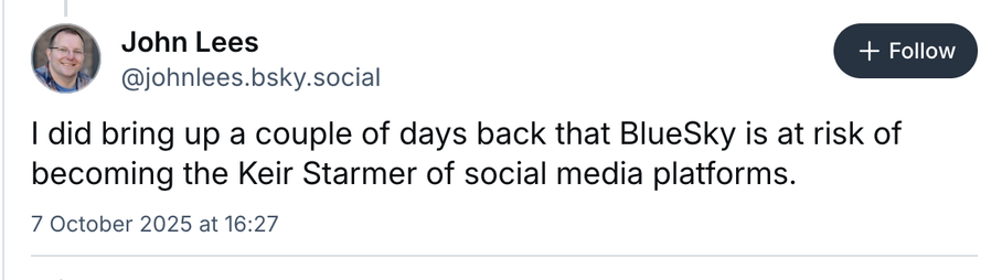 Screenshot of Blue sky post:
John Lees
@johnlees.bsky.social

I did bring up a couple of days back that BlueSky is at risk of
becoming the Keir Starmer of social media platforms.

7 October 2025 at 16:27
