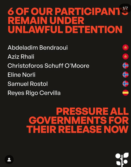 6 DE NOS PARTICIPANTS RESTENT DÉTENUS ILLÉGALEMENT
Abdeladim Bendraoui Maroc
Aziz Rhali Maroc
Christoforos Schuff O'Moore Norvège
Eline Norli Norvège
Samuel Rostol Norvège
Reyes Rigo Cervilla Espagne
FAITES PRESSION SUR TOUS LES GOUVERNEMENTS POUR QU'ILS SOIENT LIBÉRÉS IMMÉDIATEMENT
- - - 
6 OF OUR PARTICIPANTS REMAIN UNDER UNLAWFUL DETENTION
Abdeladim Bendraoui Marocco
Aziz Rhali Marocco
Christoforos Schuff O'Moore Norway
Eline Norli Norway
Samuel Rostol Norway
Reyes Rigo Cervilla Spain
PRESSURE ALL GOVERNMENTS FOR THEIR RELEASE NOW