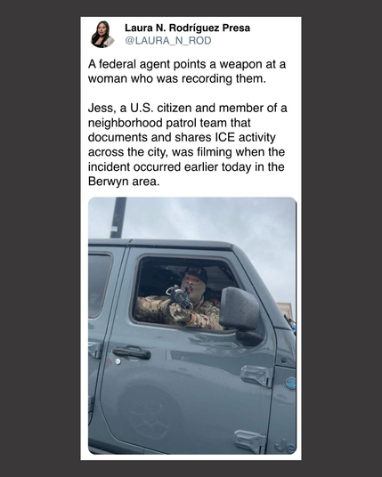 Laura N. Rodríguez Presa on Twitter: “A federal agent points a weapon at a woman who was recording them.  Jess, a U.S. citizen and member of a neighborhood patrol team that documents and shares ICE activity across the city, was filming when the incident occurred earlier today in the Berwyn area.”