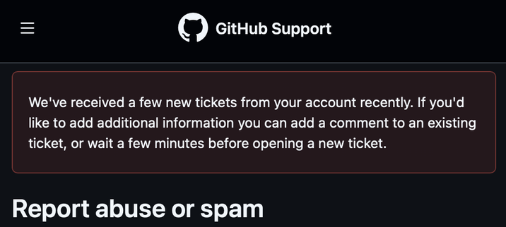 Screenshot from GitHub’s “Report abuse or spam” page, saying:

We've received a few new tickets from your account recently. If you'd like to add additional information you can add a comment to an existing ticket, or wait a few minutes before opening a new ticket.