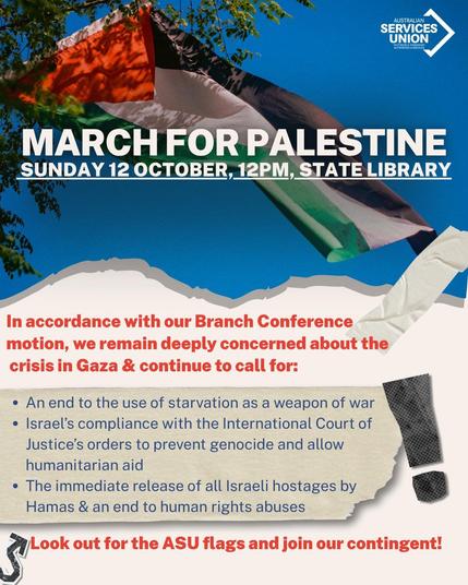 Poster text:

Australian Services Union

"MARCH FOR PALESTINE
SUNDAY 12 OCTOBER, 12PM, STATE LIBRARY

In accordance with our Branch Conference
motion, we remain deeply concerned about the
crisis in Gaza & continue to call for:

* An end to the use of starvation as a weapon of war.

* Israel’s compliance with the International Court of
Justice's orders to prevent genocide and allow
humanitarian aid.

* The immediate release of all Israeli hostages by 
Hamas & an end to human rights abuses.

(Look out for the ASU flags and join our contingent!)
