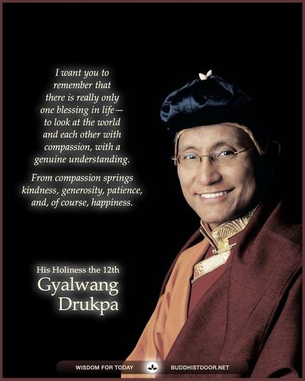 Buddhistdoor Quote for Today:   I want you to remember that there is really only one blessing in life—to look at the world and each other with compassion, with a genuine understanding. From compassion springs kindness, generosity, patience and, of course, happiness. — His Holiness the 12th Gyalwang Drukpa