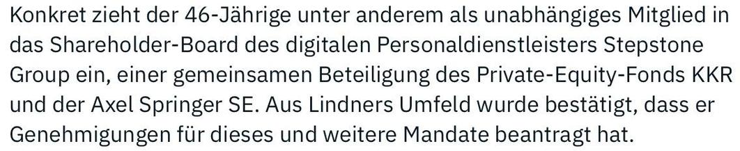 Konkret zieht der 46-Jährige unter anderem als unabhängiges Mitglied in
das Shareholder-Board des digitalen Personaldienstleisters Stepstone
Group ein, einer gemeinsamen Beteiligung des Private-Equity-Fonds KKR
und der Axel Springer SE. Aus Lindners Umfeld wurde bestätigt, dass er
Genehmigung