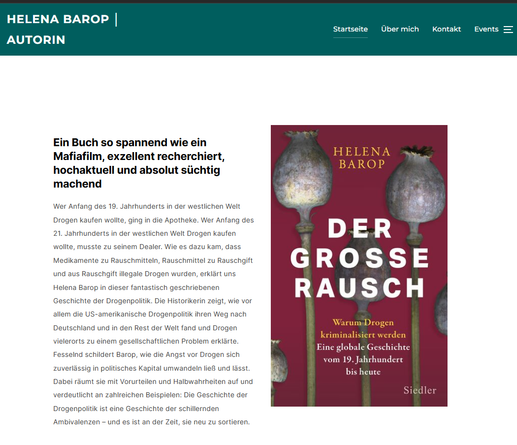 Screenshot Webseite Helena Barop Oktober 2025 - Buchcover Der grße Rausch in violett Tönen mit einigen Mohnblumen Kapseln und beschreibender Text daneben.

Helena Barop Autorin: Seit dem Abschluss meiner Promotion zur amerikanischen Drogengeschichte im Jahr 2021 arbeite ich als freie Autorin, Historikerin, Ghostwriterin, Lektorin und Regisseurin. Ich bin 1986 in Bonn geboren und lebe mit meiner Familie in Freiburg.