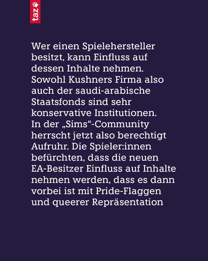 Wer einen Spielehersteller besitzt, kann Einfluss auf dessen Inhalte nehmen. Sowohl Kushners Firma also auch der saudi-arabische Staatsfonds sind sehr konservative Institutionen. In der „Sims“-Community herrscht jetzt also berechtigt Aufruhr. Die Spieler:innen befürchten, dass die neuen EA-Besitzer Einfluss auf Inhalte nehmen werden, dass es dann vorbei ist mit Pride-Flaggen und queerer Repräsentation