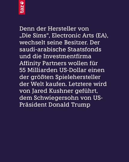 Denn der Hersteller von „Die Sims“, Electronic Arts (EA), wechselt seine Besitzer. Der saudi-arabische Staatsfonds und die Investmentfirma Affinity Partners wollen für 55 Milliarden US-Dollar einen der größten Spielehersteller der Welt kaufen. Letztere wird von Jared Kushner geführt, dem Schwiegersohn von US-Präsident Donald Trump