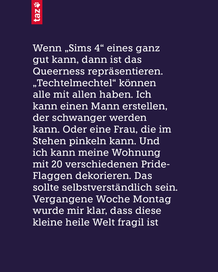 Wenn „Sims 4“ eines ganz gut kann, dann ist das Queerness repräsentieren. „Techtelmechtel“ können alle mit allen haben. Ich kann einen Mann erstellen, der schwanger werden kann. Oder eine Frau, die im Stehen pinkeln kann. Und ich kann meine Wohnung mit 20 verschiedenen Pride-Flaggen dekorieren. Das sollte selbstverständlich sein. Vergangene Woche Montag wurde mir klar, dass diese kleine heile Welt fragil ist.