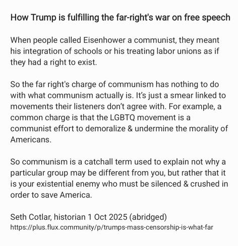 How Trump is fulfilling the far-right's war on free speech
When people called Eisenhower a communist, they meant
his integration of schools or his treating labor unions as if
they had a right to exist.

So the far right's charge of communism has nothing to do
with what communism actually is. It’s just a smear linked to
movements their listeners don't agree with. For example, a
common charge is that the LGBTQ movement is a
communist effort to demoralize & undermine the morality of
Americans.

So communism is a catchall term used to explain not why a
particular group may be different from you, but rather that it
is your existential enemy who must be silenced & crushed in
order to save America.

Seth Cotlar, historian 1 Oct 2025 (abridged)
https://plus.flux.community/p/trumps-mass-censorship-is-what-far
