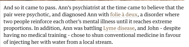 And so it came to pass. Ann's psychiatrist at the time came to believe that the
pair were psychotic, and diagnosed Ann with folie 4 deux, a disorder where
two people reinforce each other’s mental illness until it reaches extreme
proportions. In addition, Ann was battling Lyme disease, and John - despite
having no medical training - chose to shun conventional medicine in favour
of injecting her with water from a local stream.

