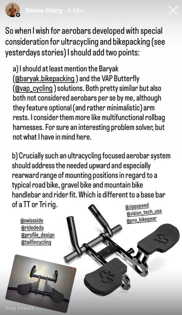 So when I wish for aerobars developed with special consideration for ultracycling and bikepacking I should add two points:

a) I should at least mention the Baryak (@baryak.bikepacking) and the VAP Butterfly (@vap_cycling) solutions. Both pretty similar but also both not considered aerobars per se by me, although they feature optional (and rather minimalistic) arm rests. I consider them more like multifunctional rollbag harnesses. For sure an interesting problem solver, but not what I have in mind here.  b) Crucially such an ultracycling focused aerobar system should address the needed upward and especially rearward range of mounting positions in regard to a typical road bike, gravel bike and mountain bike handlebar and rider fit. Which is different to a base bar of a TT or Tri rig.   Also, it should focus on an aerodynamic optimized, i.e. in every case longitudinal orientated storage volume. But bonus points for provisions to change it to an across position if the event calls for super extra storage volume and aerodynamics take a back seat. 
