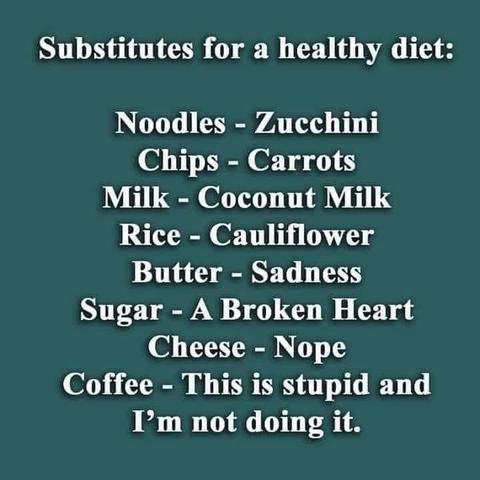 substitutes for a healthy diet:
Noodles- -Zucchini
Chips - Carrots
Milk- Coconut Milk
Rice - Cauliflower
Butter -Sadness
Sugar - A Broken Heart
Cheese - Nope
Coffee- This is stupid and not doing it.