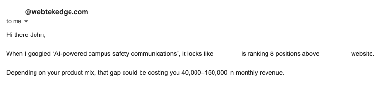 <redacted>@webtekedge.com

Hi there John,

When I googled *Al-powered campus safety communications”, it looks like <redacted> is ranking 8 positions above <redacted's> website.

Depending on your product mix, that gap could be costing you 40,000~150,000 in monthly revenue.
