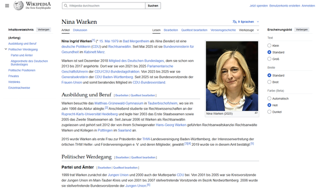 Screenshot Wikipedia Oktober 2025

Nina Ingrid Warken[1] (* 15. Mai 1979 in Bad Mergentheim als Nina Bender) ist eine deutsche Politikerin (CDU) und Rechtsanwältin. Seit Mai 2025 ist sie Bundesministerin für Gesundheit im Kabinett Merz.

Warken ist seit Dezember 2018 Mitglied des Deutschen Bundestages, dem sie schon von 2013 bis 2017 angehörte. Dort war sie von 2021 bis 2025 Parlamentarische Geschäftsführerin der CDU/CSU-Bundestagsfraktion. Von 2023 bis 2025 war sie Generalsekretärin der CDU Baden-Württemberg. Seit 2025 ist sie Bundesvorsitzende der Frauen-Union und somit beratendes Mitglied im CDU-Bundesvorstand.