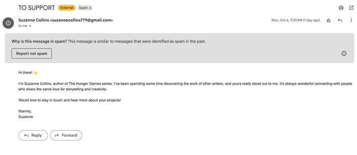 An email claiming to be from HUNGER GAMES author Suzanne Collins with the text:

Hi there! 🌟

I’m Suzanne Collins, author of The Hunger Games series. I’ve been spending some time discovering the work of other writers, and yours really stood out to me. It’s always wonderful connecting with people who share the same love for storytelling and creativity.

Would love to stay in touch and hear more about your projects!

Warmly,
Suzanne
